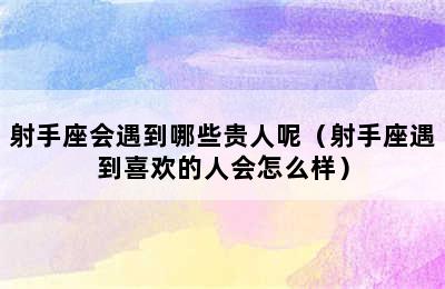 射手座会遇到哪些贵人呢（射手座遇到喜欢的人会怎么样）