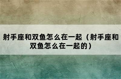 射手座和双鱼怎么在一起（射手座和双鱼怎么在一起的）