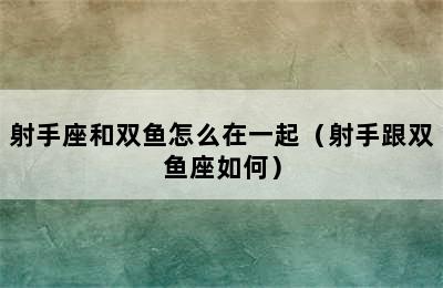 射手座和双鱼怎么在一起（射手跟双鱼座如何）