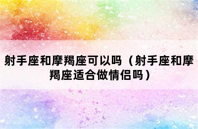 射手座和摩羯座可以吗（射手座和摩羯座适合做情侣吗）