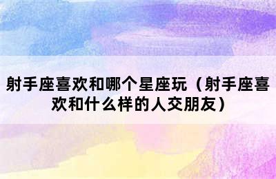 射手座喜欢和哪个星座玩（射手座喜欢和什么样的人交朋友）