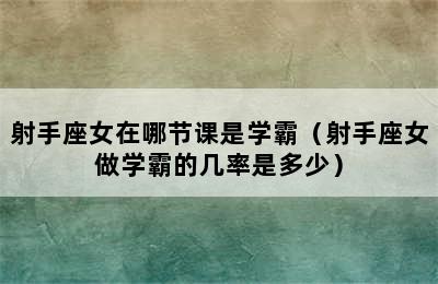 射手座女在哪节课是学霸（射手座女做学霸的几率是多少）