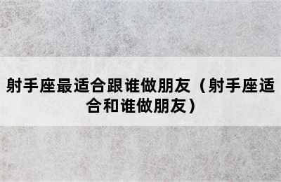 射手座最适合跟谁做朋友（射手座适合和谁做朋友）