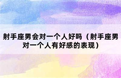 射手座男会对一个人好吗（射手座男对一个人有好感的表现）