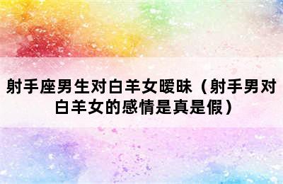 射手座男生对白羊女暧昧（射手男对白羊女的感情是真是假）