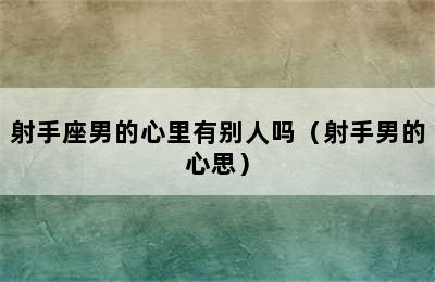 射手座男的心里有别人吗（射手男的心思）