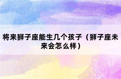 将来狮子座能生几个孩子（狮子座未来会怎么样）