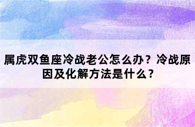 属虎双鱼座冷战老公怎么办？冷战原因及化解方法是什么？