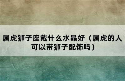 属虎狮子座戴什么水晶好（属虎的人可以带狮子配饰吗）