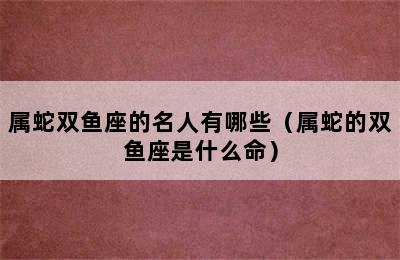 属蛇双鱼座的名人有哪些（属蛇的双鱼座是什么命）