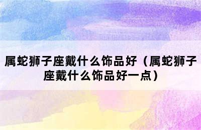 属蛇狮子座戴什么饰品好（属蛇狮子座戴什么饰品好一点）