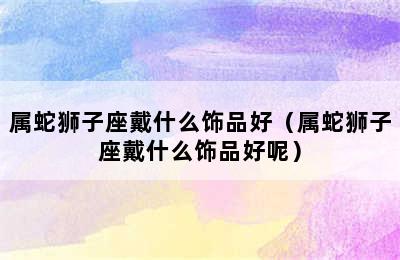 属蛇狮子座戴什么饰品好（属蛇狮子座戴什么饰品好呢）