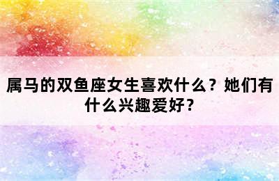 属马的双鱼座女生喜欢什么？她们有什么兴趣爱好？