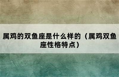 属鸡的双鱼座是什么样的（属鸡双鱼座性格特点）