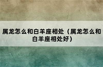 属龙怎么和白羊座相处（属龙怎么和白羊座相处好）