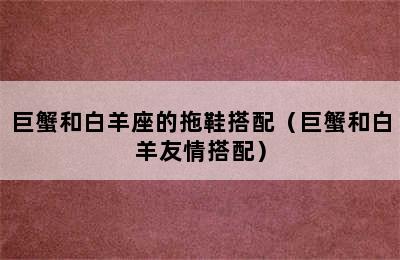 巨蟹和白羊座的拖鞋搭配（巨蟹和白羊友情搭配）