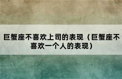 巨蟹座不喜欢上司的表现（巨蟹座不喜欢一个人的表现）