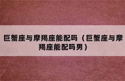 巨蟹座与摩羯座能配吗（巨蟹座与摩羯座能配吗男）