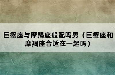 巨蟹座与摩羯座般配吗男（巨蟹座和摩羯座合适在一起吗）