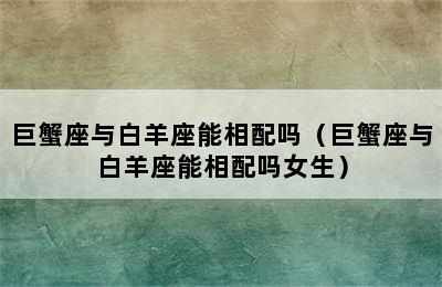 巨蟹座与白羊座能相配吗（巨蟹座与白羊座能相配吗女生）