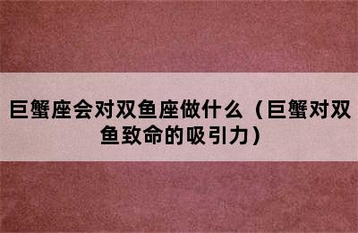 巨蟹座会对双鱼座做什么（巨蟹对双鱼致命的吸引力）