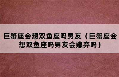 巨蟹座会想双鱼座吗男友（巨蟹座会想双鱼座吗男友会嫌弃吗）