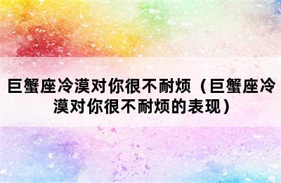 巨蟹座冷漠对你很不耐烦（巨蟹座冷漠对你很不耐烦的表现）