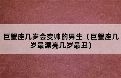 巨蟹座几岁会变帅的男生（巨蟹座几岁最漂亮几岁最丑）