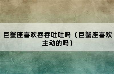 巨蟹座喜欢吞吞吐吐吗（巨蟹座喜欢主动的吗）