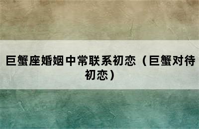 巨蟹座婚姻中常联系初恋（巨蟹对待初恋）