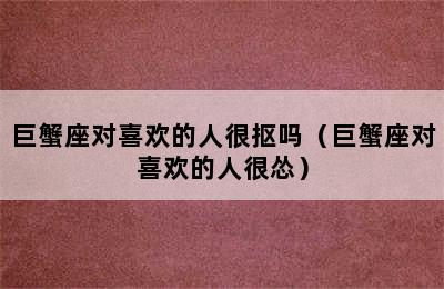 巨蟹座对喜欢的人很抠吗（巨蟹座对喜欢的人很怂）