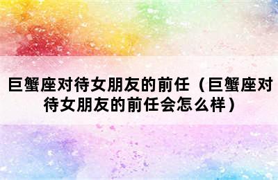 巨蟹座对待女朋友的前任（巨蟹座对待女朋友的前任会怎么样）