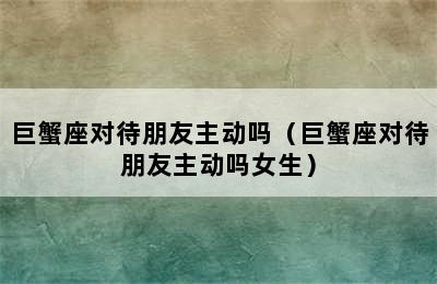 巨蟹座对待朋友主动吗（巨蟹座对待朋友主动吗女生）