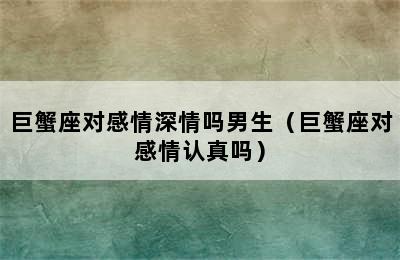 巨蟹座对感情深情吗男生（巨蟹座对感情认真吗）