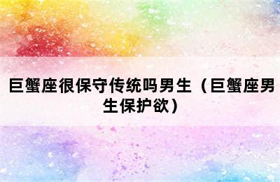 巨蟹座很保守传统吗男生（巨蟹座男生保护欲）