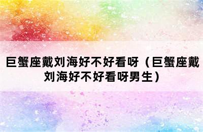 巨蟹座戴刘海好不好看呀（巨蟹座戴刘海好不好看呀男生）