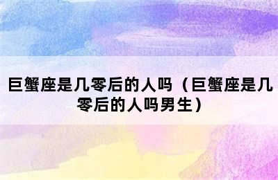 巨蟹座是几零后的人吗（巨蟹座是几零后的人吗男生）