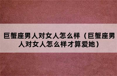 巨蟹座男人对女人怎么样（巨蟹座男人对女人怎么样才算爱她）