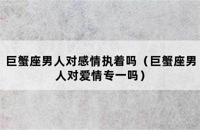 巨蟹座男人对感情执着吗（巨蟹座男人对爱情专一吗）