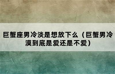 巨蟹座男冷淡是想放下么（巨蟹男冷漠到底是爱还是不爱）