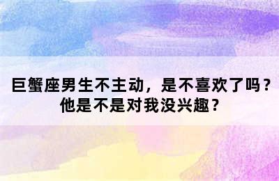 巨蟹座男生不主动，是不喜欢了吗？他是不是对我没兴趣？