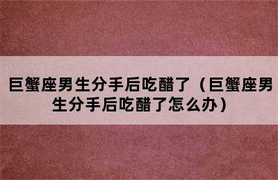 巨蟹座男生分手后吃醋了（巨蟹座男生分手后吃醋了怎么办）