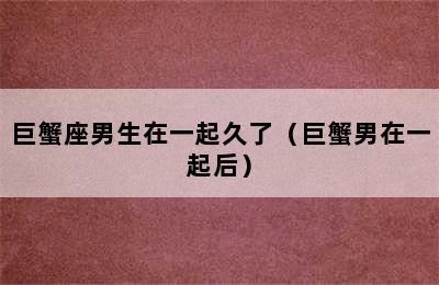 巨蟹座男生在一起久了（巨蟹男在一起后）