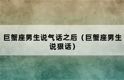 巨蟹座男生说气话之后（巨蟹座男生说狠话）