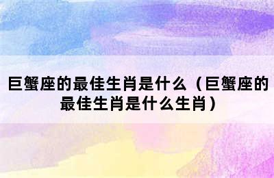 巨蟹座的最佳生肖是什么（巨蟹座的最佳生肖是什么生肖）