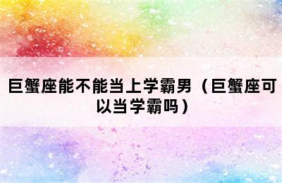 巨蟹座能不能当上学霸男（巨蟹座可以当学霸吗）