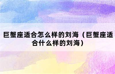 巨蟹座适合怎么样的刘海（巨蟹座适合什么样的刘海）