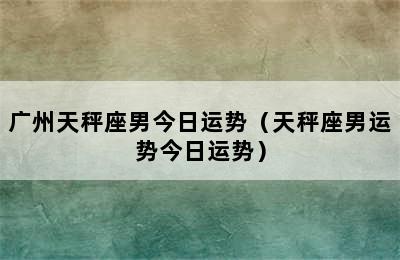 广州天秤座男今日运势（天秤座男运势今日运势）