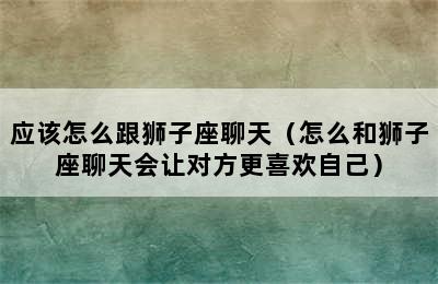 应该怎么跟狮子座聊天（怎么和狮子座聊天会让对方更喜欢自己）