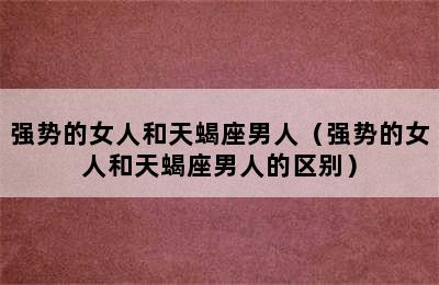 强势的女人和天蝎座男人（强势的女人和天蝎座男人的区别）